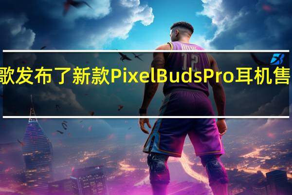 谷歌发布了新款PixelBudsPro耳机售价为199.99元