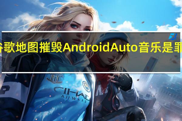 谷歌地图摧毁AndroidAuto音乐是罪魁祸首