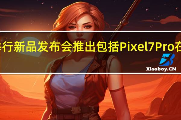 谷歌将举行新品发布会推出包括Pixel7Pro在内的多款新品