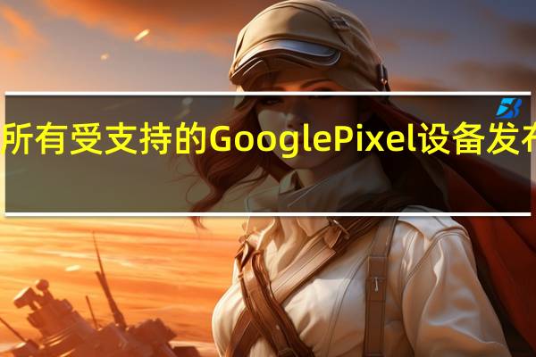 谷歌已决定为所有受支持的GooglePixel设备发布Android13Beta3