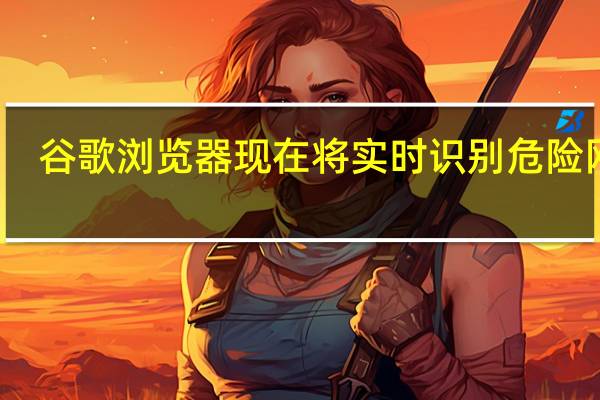 谷歌浏览器现在将实时识别危险网站