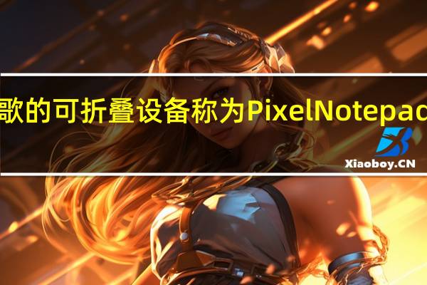 谷歌的可折叠设备称为PixelNotepad售价约1,400美元
