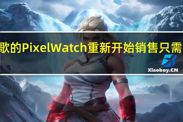 谷歌的Pixel Watch重新开始销售 只需299美元