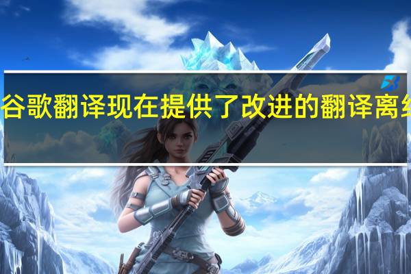 谷歌翻译现在提供了改进的翻译离线模式