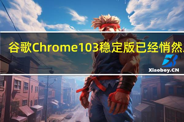 谷歌Chrome 103稳定版已经悄然发布