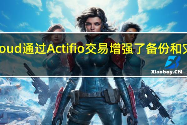 谷歌Cloud通过Actifio交易增强了备份和灾难恢复功能