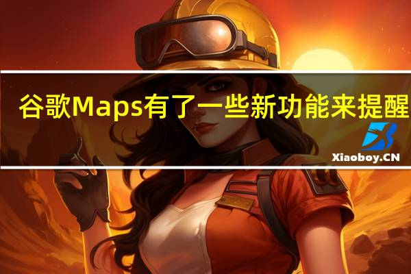 谷歌Maps有了一些新功能来提醒用户