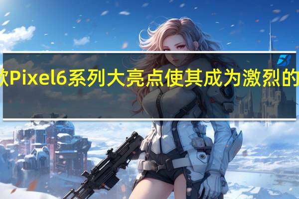谷歌Pixel6系列大亮点使其成为激烈的竞争对手