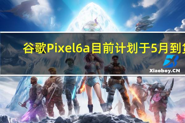 谷歌Pixel6a目前计划于5月到货