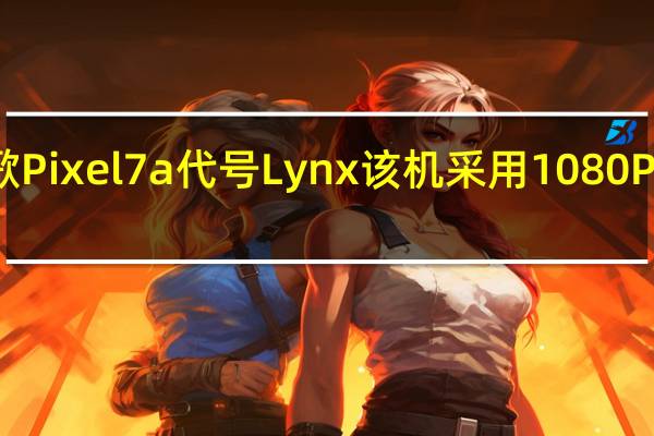 谷歌Pixel7a代号Lynx该机采用1080P三星面板