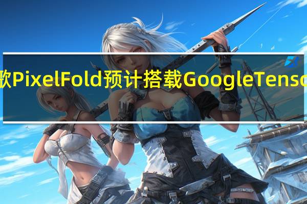 谷歌PixelFold预计搭载GoogleTensorG2芯片