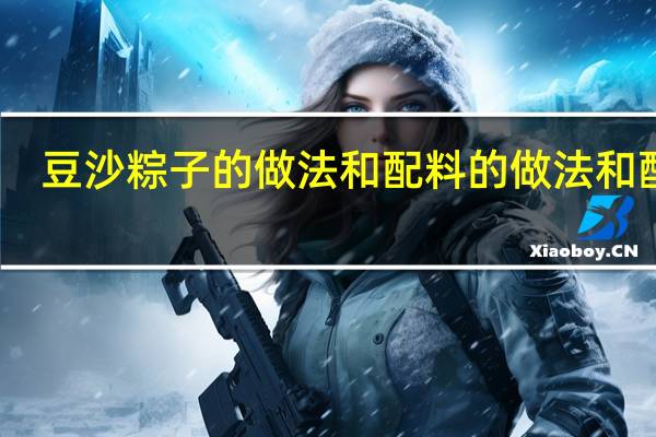 豆沙粽子的做法和配料的做法和配料(豆沙粽子的做法)