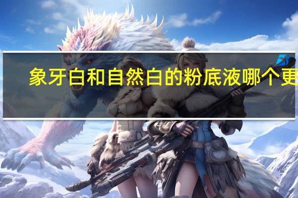 象牙白和自然白的粉底液哪个更好（象牙白和自然白的区别）