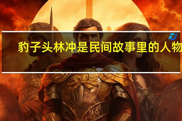 豹子头林冲是民间故事里的人物吗（豹子头林冲）