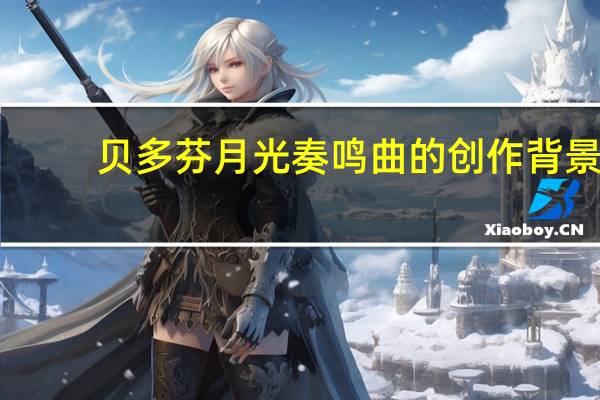 贝多芬月光奏鸣曲的创作背景（贝多芬月光奏鸣曲创作背景）