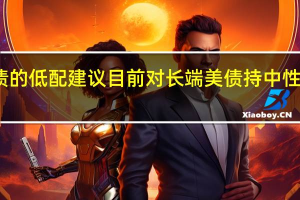 贝莱德集团策略师们修正对美国国债的低配建议目前对长端美债持中性评级意味着仍不足以建议投资者买入美债