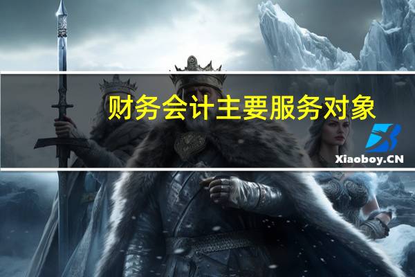 财务会计主要服务对象（财务会计报告的服务对象是谁）