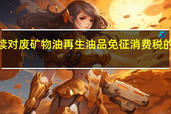 财政部、税务总局发布关于继续对废矿物油再生油品免征消费税的公告本公告执行至2027年12月31日
