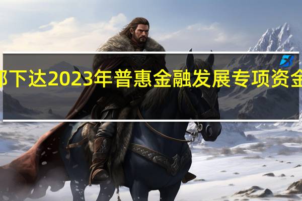 财政部下达2023年普惠金融发展专项资金逾107亿元