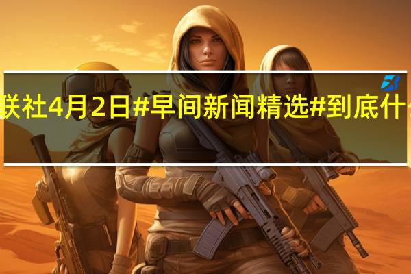 财联社4月2日#早间新闻精选# 到底什么情况嘞