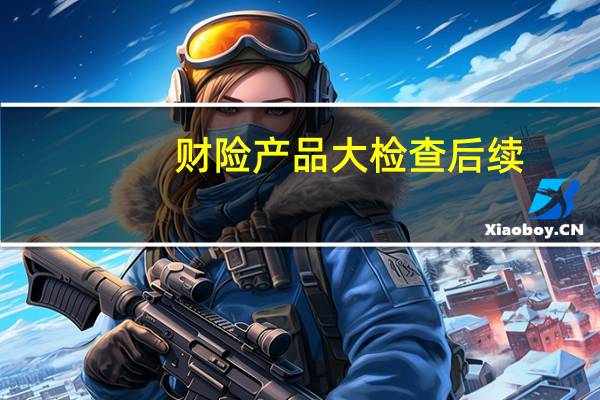 财险产品大检查后续 ：鼎和财险立即停售问题产品 成立专项组进行整改