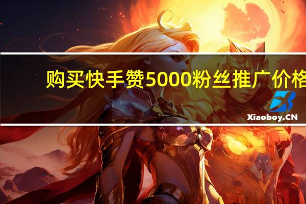 購買快手贊 5000粉絲推廣價格(快手五千粉絲推廣費)