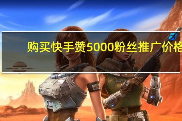 购买快手赞 5000粉丝推广价格