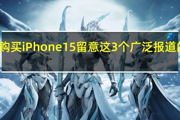 购买iPhone15留意这3个广泛报道的问题