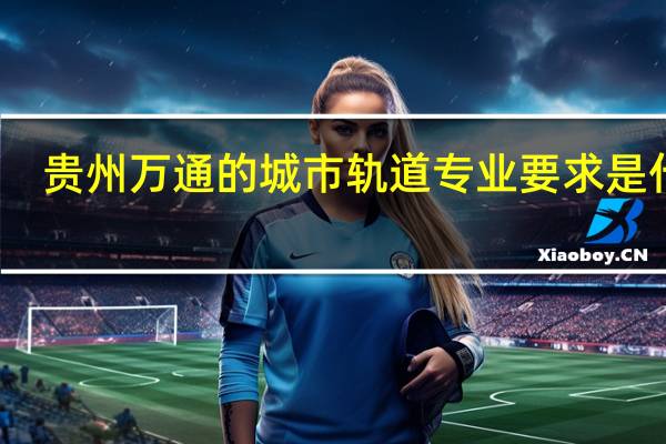 贵州万通的城市轨道专业要求是什么