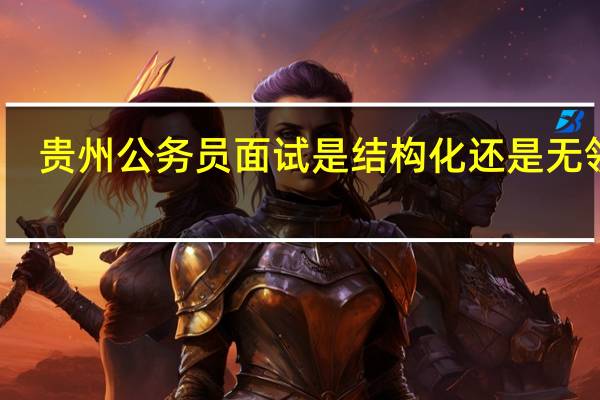 贵州公务员面试是结构化还是无领导