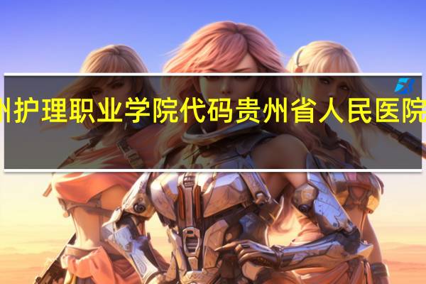 贵州护理职业学院代码 贵州省人民医院护士学校