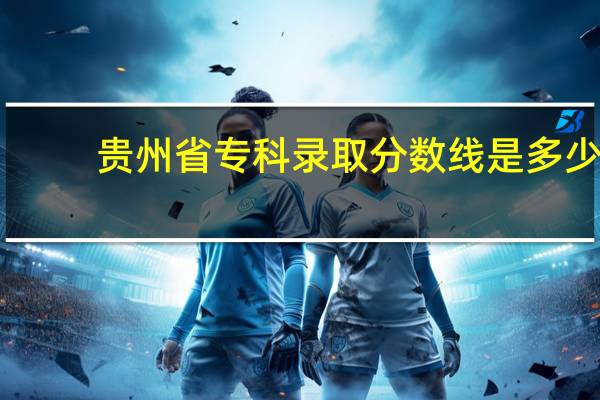 贵州省专科录取分数线是多少