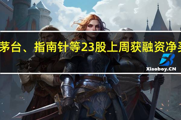 贵州茅台、指南针等23股上周获融资净买入超亿元