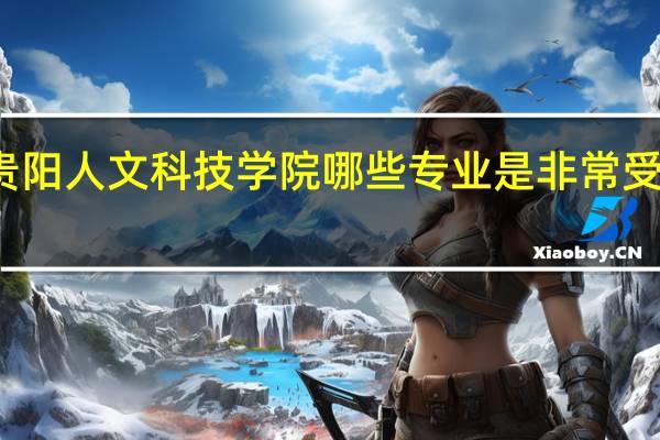 贵阳人文科技学院哪些专业是非常受欢迎的