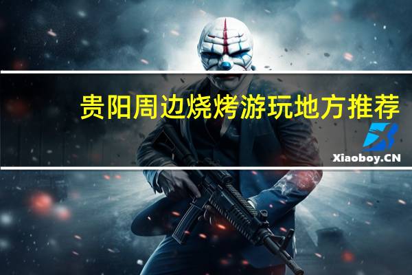 贵阳周边烧烤游玩地方推荐_贵阳自己带烧烤架去烧烤的地方