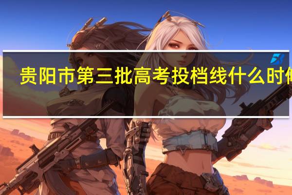 贵阳市第三批高考投档线什么时候出