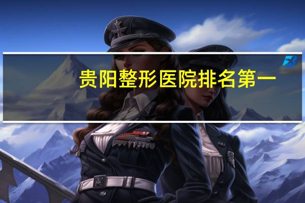 贵阳整形医院排名第一(贵阳隆胸哪家强)