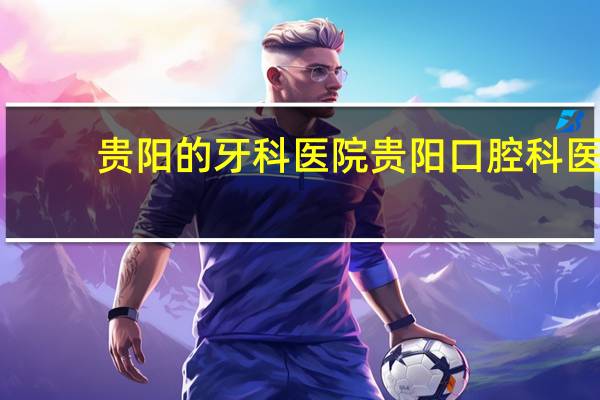 贵阳的牙科医院 贵阳口腔科医院哪家好