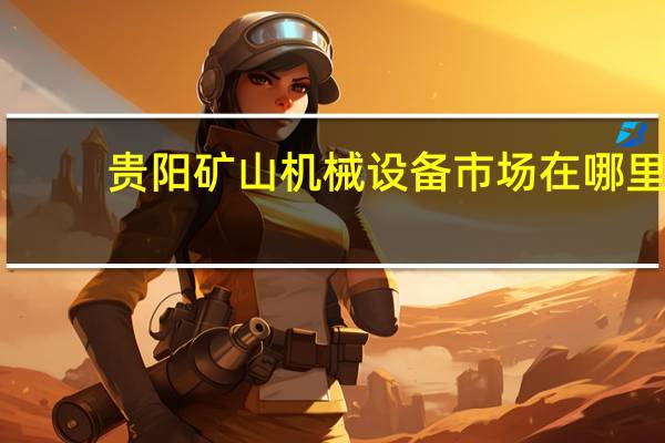 贵阳矿山机械设备市场在哪里（贵阳矿山机器厂简介）