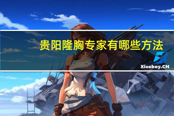 贵阳隆胸专家有哪些方法(贵阳隆胸哪家强)