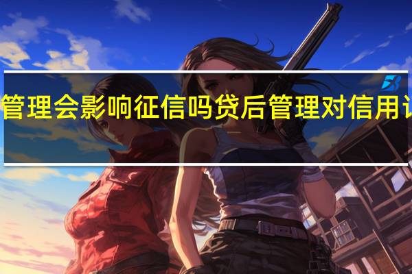 贷后管理会影响征信吗 贷后管理对信用记录的影响