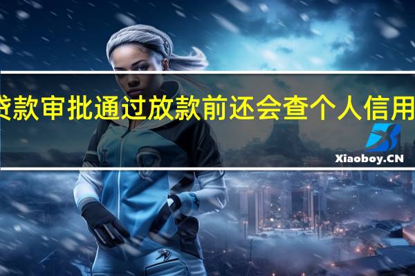 贷款审批通过放款前还会查个人信用报告吗