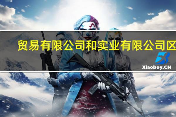 贸易有限公司和实业有限公司区别