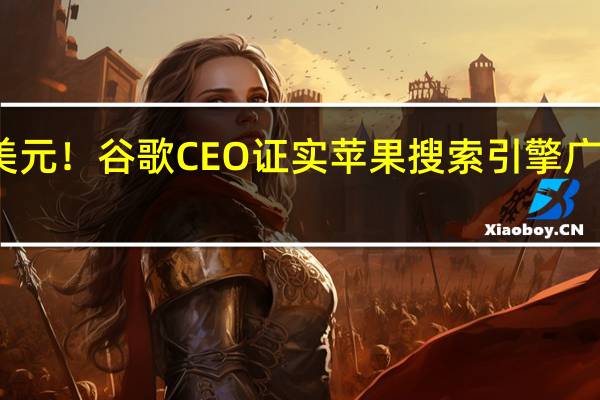费用百亿美元！谷歌CEO证实苹果搜索引擎广告营收抽成36%
