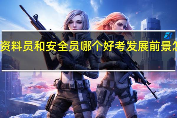 资料员和安全员哪个好考 发展前景怎么样