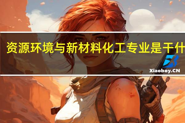 资源环境与新材料化工专业是干什么的