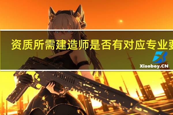 资质所需建造师是否有对应专业要求