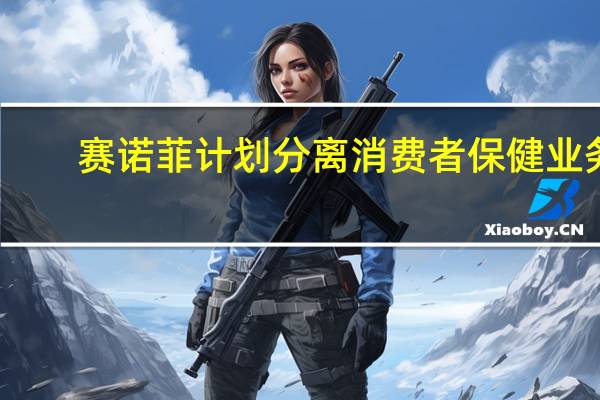 赛诺菲计划分离消费者保健业务