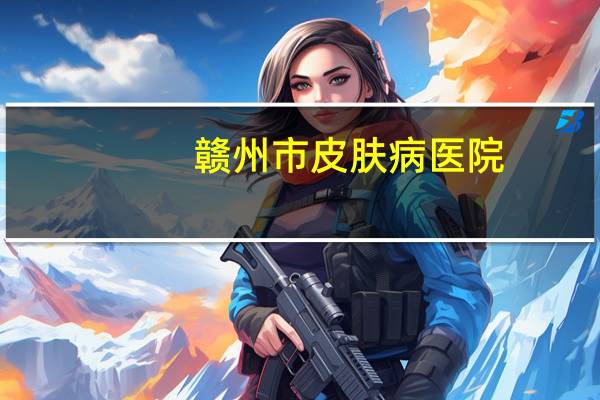赣州市皮肤病医院(赣州的赣医皮肤研究院怎么样)