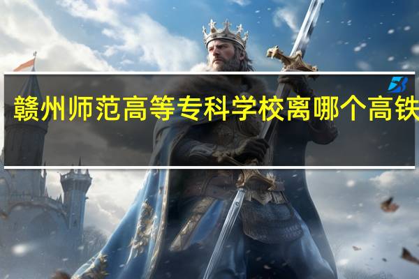 赣州师范高等专科学校离哪个高铁站近
